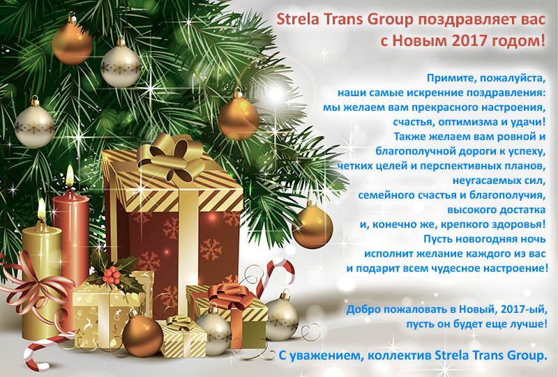 Коллектив Strela Trans Group поздравляет вас с Новым 2017 годом! Примите, пожалуйста, наши самые искренние поздравления: мы желаем вам прекрасного настроения, счастья, оптимизма и удачи! Также желаем вам ровной и благополучной дороги к успеху, четких целей и перспективных планов, неугасаемых сил, семейного счастья и благополучия, высокого достатка и конечно же, крепкого здоровья. Пусть новогодняя ночь исполнит желание каждого из вас и подарит всем чудесное настроение! Добро пожаловать в Новый, 2017-ый! Пусть он будет еще лучше! С уважением, коллектив Strela Trans Group.